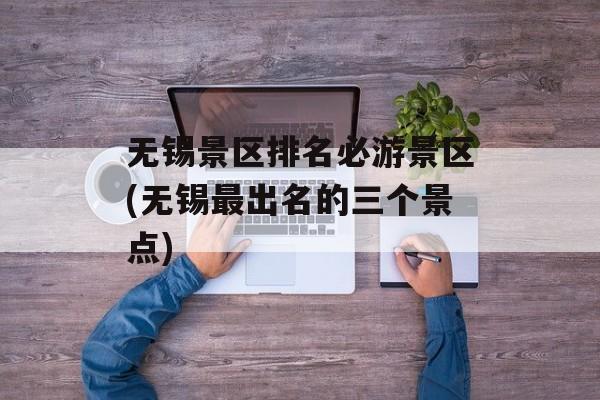 无锡景区排名必游景区(无锡最出名的三个景点)-第1张图片-