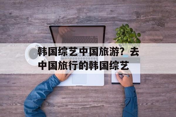 韩国综艺中国旅游？去中国旅行的韩国综艺-第1张图片-
