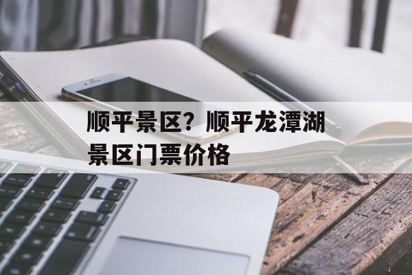 顺平景区？顺平龙潭湖景区门票价格-第1张图片-
