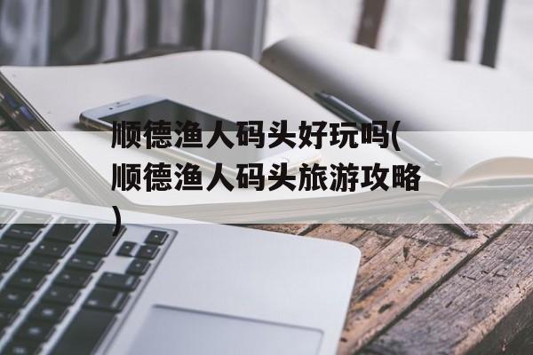 顺德渔人码头好玩吗(顺德渔人码头旅游攻略)-第1张图片-