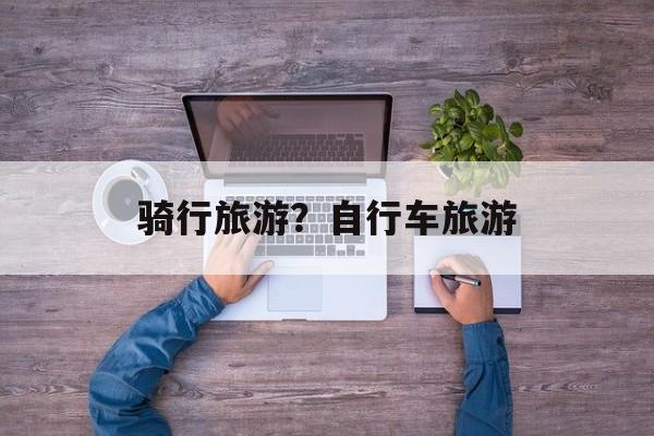 骑行旅游？自行车旅游-第1张图片-