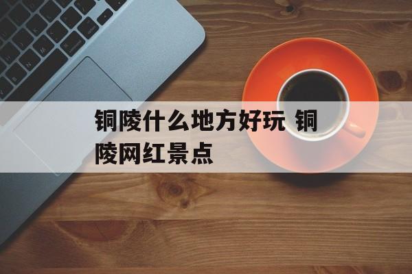 铜陵什么地方好玩 铜陵网红景点-第1张图片-