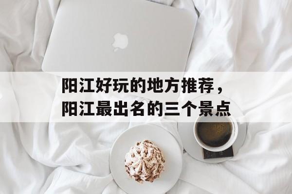 阳江好玩的地方推荐，阳江最出名的三个景点-第1张图片-