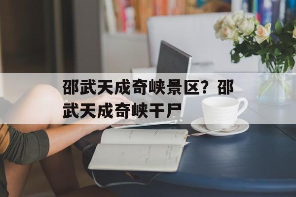 邵武天成奇峡景区？邵武天成奇峡干尸-第1张图片-
