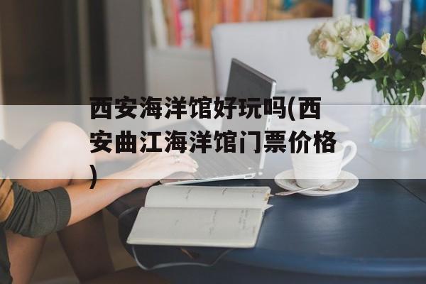 西安海洋馆好玩吗(西安曲江海洋馆门票价格)-第1张图片-