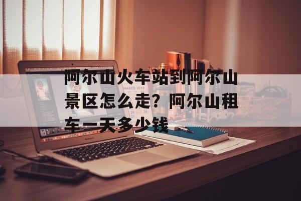阿尔山火车站到阿尔山景区怎么走？阿尔山租车一天多少钱-第1张图片-