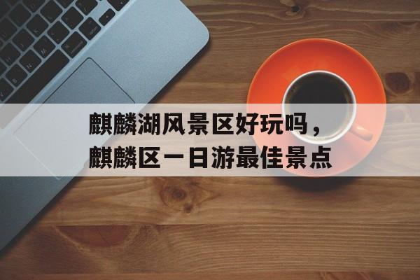 麒麟湖风景区好玩吗，麒麟区一日游最佳景点-第1张图片-