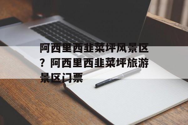 阿西里西韭菜坪风景区？阿西里西韭菜坪旅游景区门票-第1张图片-