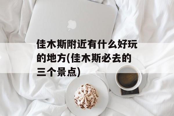佳木斯附近有什么好玩的地方(佳木斯必去的三个景点)-第1张图片-