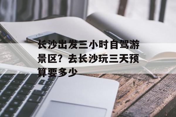 长沙出发三小时自驾游景区？去长沙玩三天预算要多少-第1张图片-