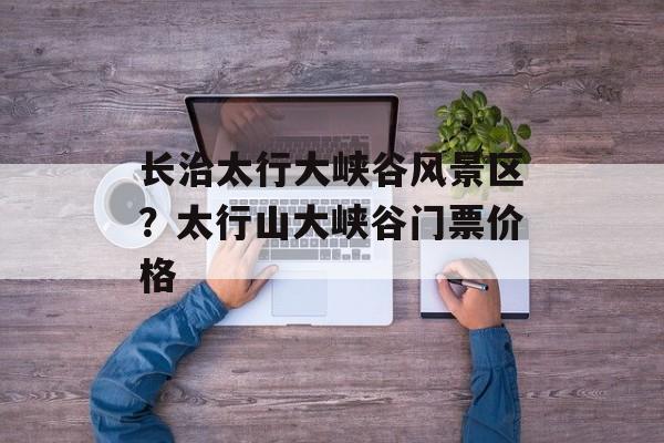 长治太行大峡谷风景区？太行山大峡谷门票价格-第1张图片-