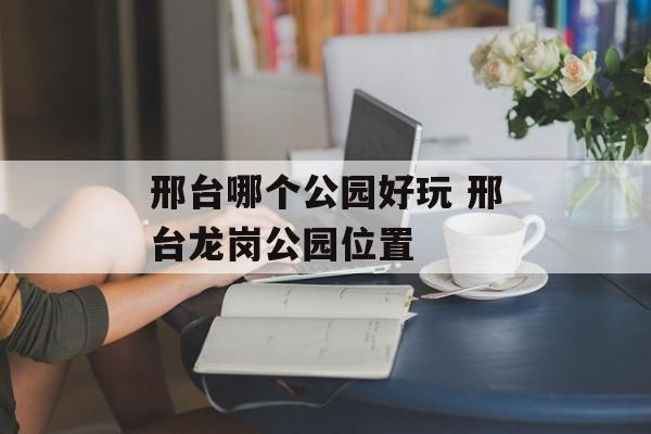 邢台哪个公园好玩 邢台龙岗公园位置-第1张图片-
