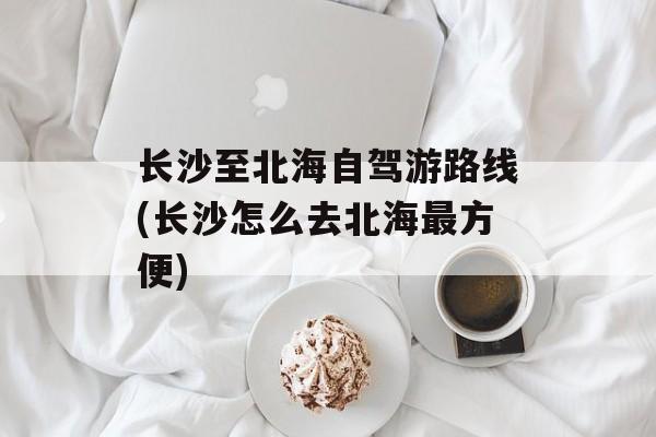 长沙至北海自驾游路线(长沙怎么去北海最方便)-第1张图片-