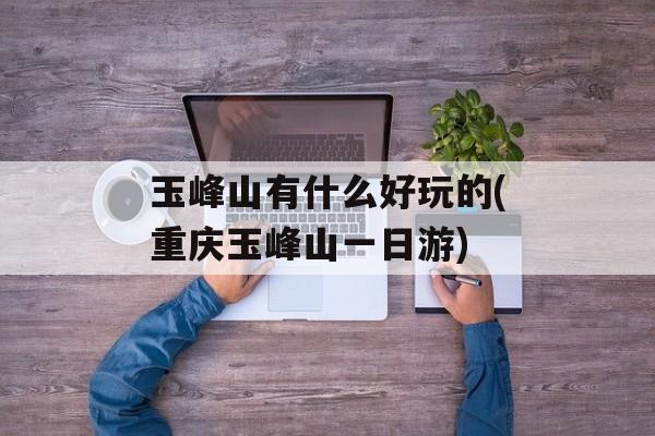 玉峰山有什么好玩的(重庆玉峰山一日游)-第1张图片-