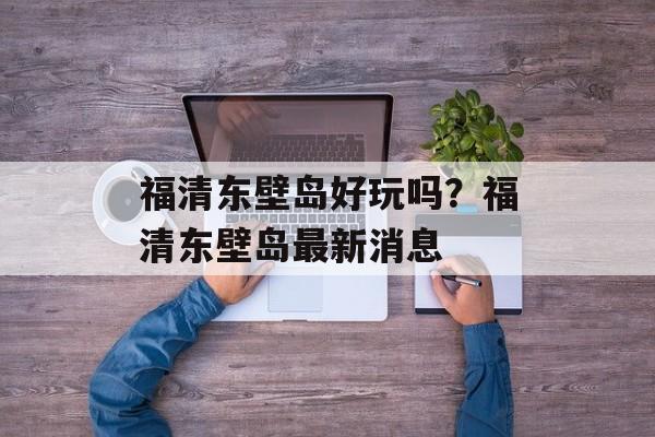 福清东壁岛好玩吗？福清东壁岛最新消息-第1张图片-