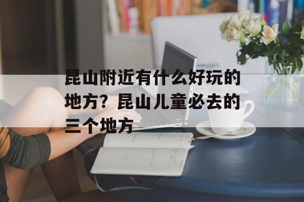 昆山附近有什么好玩的地方？昆山儿童必去的三个地方-第1张图片-