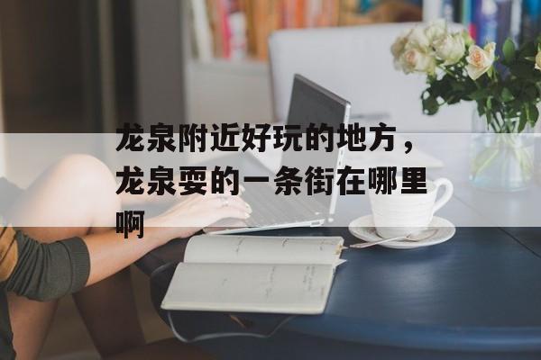 龙泉附近好玩的地方，龙泉耍的一条街在哪里啊-第1张图片-