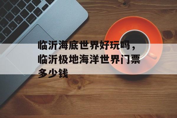 临沂海底世界好玩吗，临沂极地海洋世界门票多少钱-第1张图片-