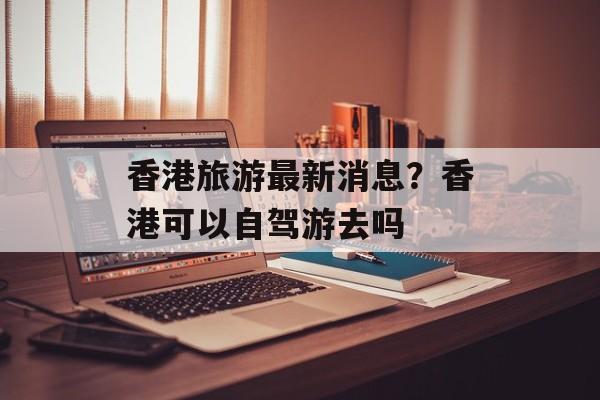 香港旅游最新消息？香港可以自驾游去吗-第1张图片-
