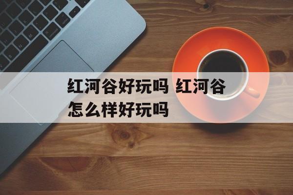 红河谷好玩吗 红河谷怎么样好玩吗-第1张图片-