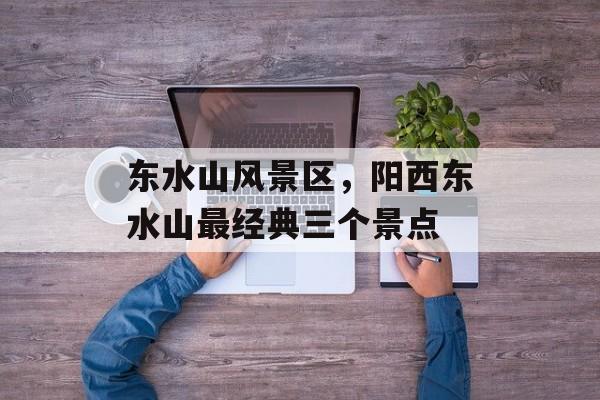 东水山风景区，阳西东水山最经典三个景点-第1张图片-
