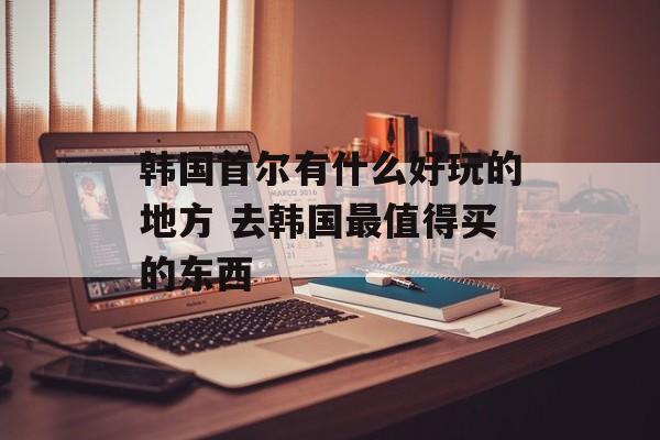 韩国首尔有什么好玩的地方 去韩国最值得买的东西-第1张图片-