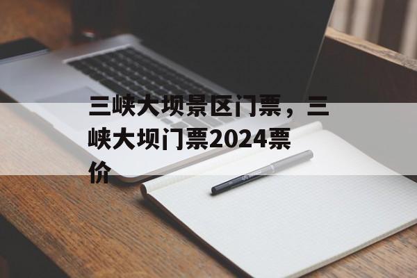 三峡大坝景区门票，三峡大坝门票2024票价-第1张图片-