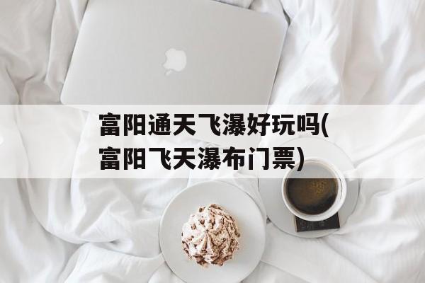 富阳通天飞瀑好玩吗(富阳飞天瀑布门票)-第1张图片-
