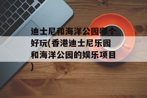 迪士尼和海洋公园哪个好玩(香港迪士尼乐园和海洋公园的娱乐项目)-第1张图片-