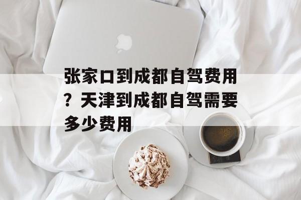张家口到成都自驾费用？天津到成都自驾需要多少费用-第1张图片-