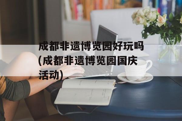 成都非遗博览园好玩吗(成都非遗博览园国庆活动)-第1张图片-