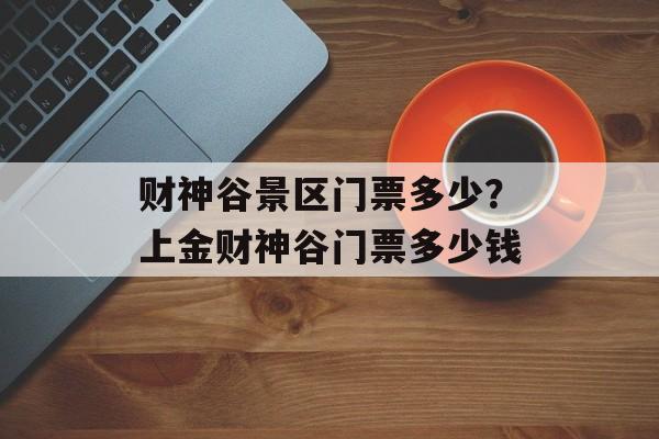 财神谷景区门票多少？上金财神谷门票多少钱-第1张图片-