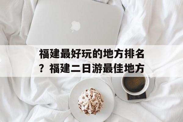 福建最好玩的地方排名？福建二日游最佳地方-第1张图片-