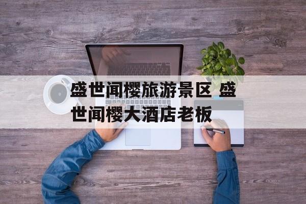盛世闻樱旅游景区 盛世闻樱大酒店老板-第1张图片-