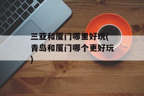 三亚和厦门哪里好玩(青岛和厦门哪个更好玩)-第1张图片-