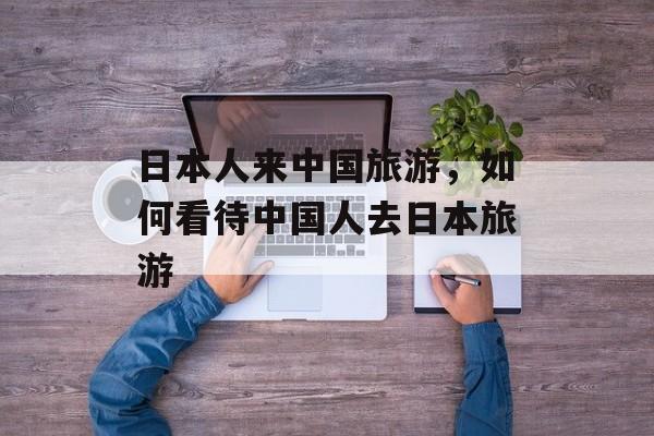日本人来中国旅游，如何看待中国人去日本旅游-第1张图片-