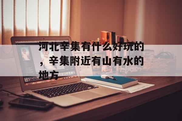 河北辛集有什么好玩的，辛集附近有山有水的地方-第1张图片-
