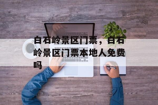 白石岭景区门票，白石岭景区门票本地人免费吗-第1张图片-
