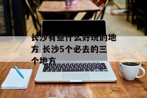 长沙有些什么好玩的地方 长沙5个必去的三个地方-第1张图片-