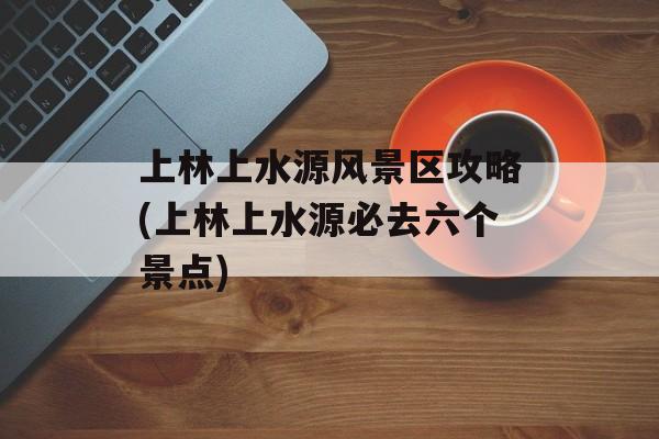 上林上水源风景区攻略(上林上水源必去六个景点)-第1张图片-