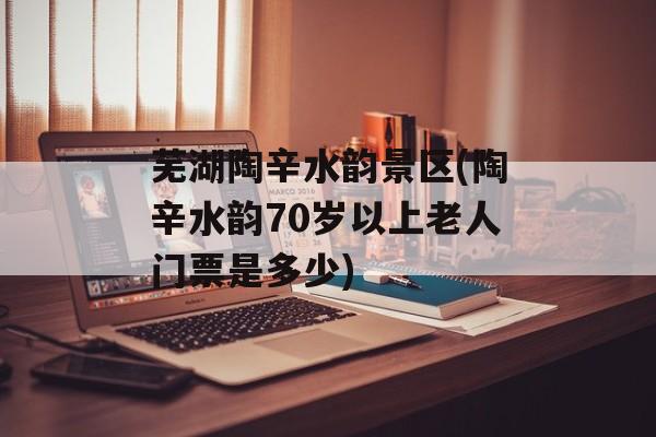 芜湖陶辛水韵景区(陶辛水韵70岁以上老人门票是多少)-第1张图片-