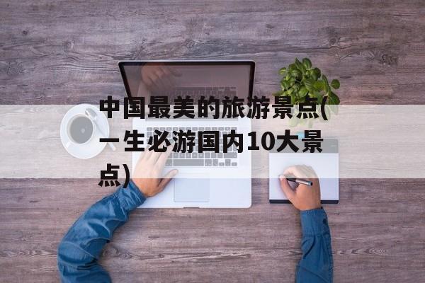 中国最美的旅游景点(一生必游国内10大景点)-第1张图片-