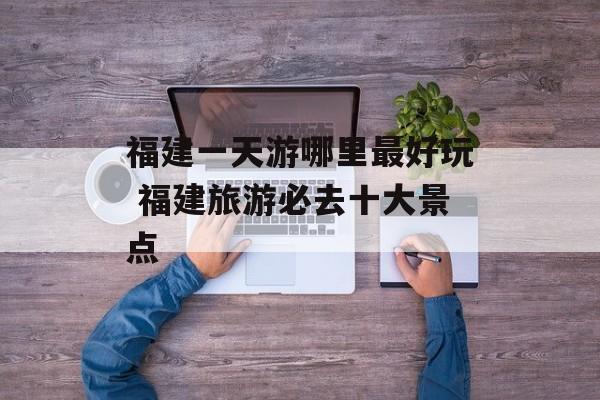 福建一天游哪里最好玩 福建旅游必去十大景点-第1张图片-