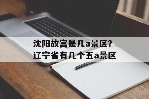 沈阳故宫是几a景区？辽宁省有几个五a景区-第1张图片-