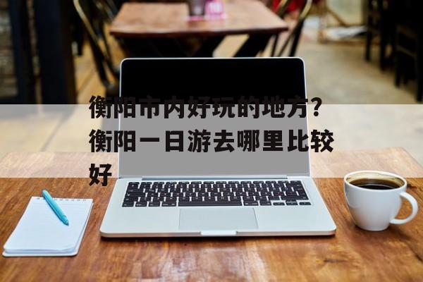 衡阳市内好玩的地方？衡阳一日游去哪里比较好-第1张图片-