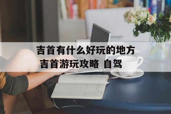 吉首有什么好玩的地方 吉首游玩攻略 自驾-第1张图片-