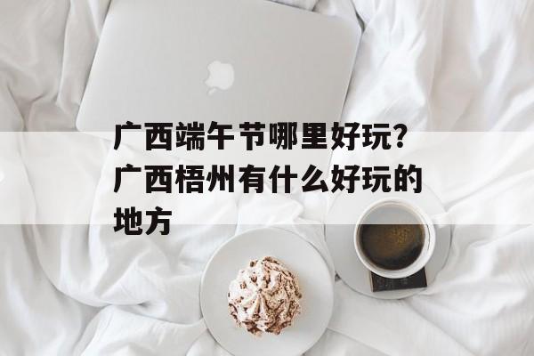 广西端午节哪里好玩？广西梧州有什么好玩的地方-第1张图片-