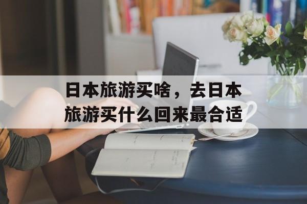 日本旅游买啥，去日本旅游买什么回来最合适-第1张图片-