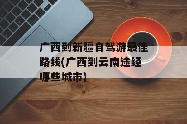 广西到新疆自驾游最佳路线(广西到云南途经哪些城市)-第1张图片-