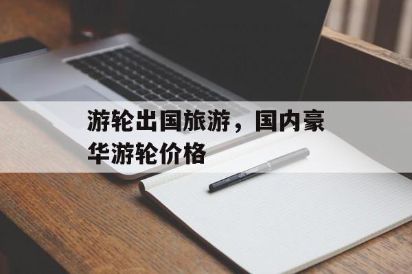 游轮出国旅游，国内豪华游轮价格-第1张图片-